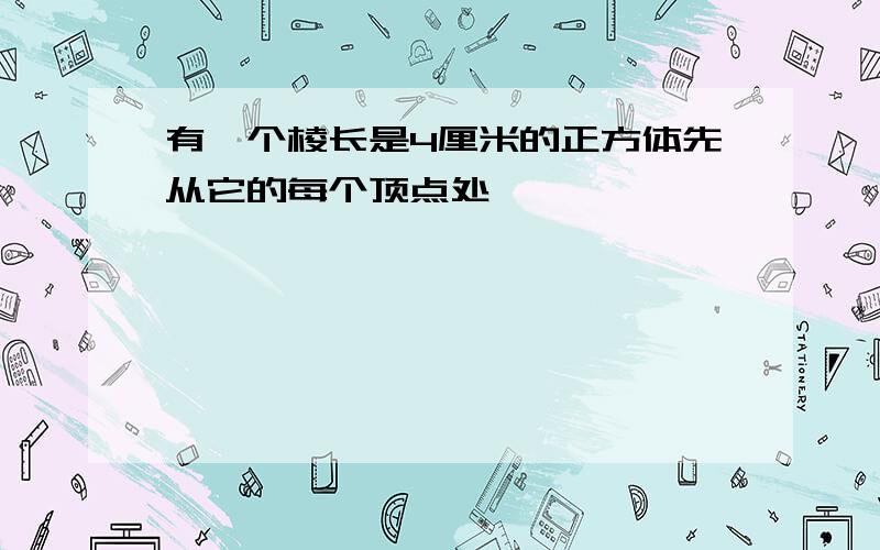 有一个棱长是4厘米的正方体先从它的每个顶点处