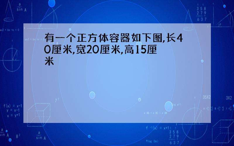 有一个正方体容器如下图,长40厘米,宽20厘米,高15厘米