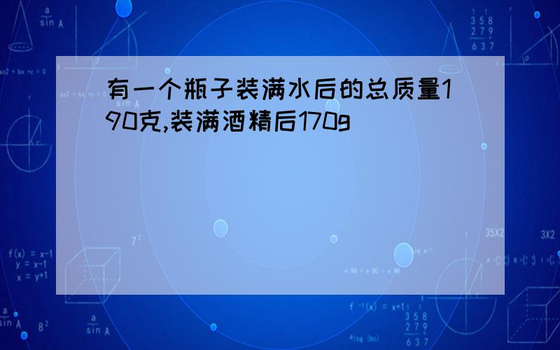 有一个瓶子装满水后的总质量190克,装满酒精后170g