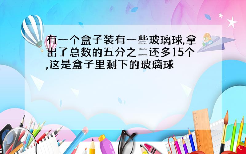 有一个盒子装有一些玻璃球,拿出了总数的五分之二还多15个,这是盒子里剩下的玻璃球