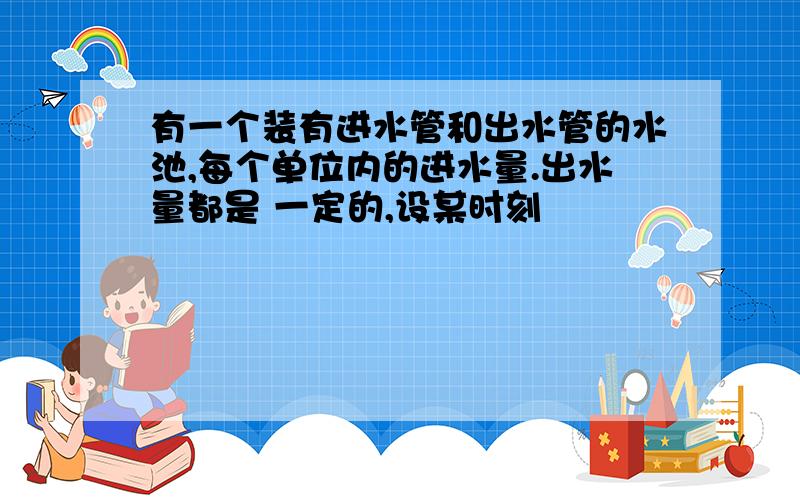 有一个装有进水管和出水管的水池,每个单位内的进水量.出水量都是 一定的,设某时刻