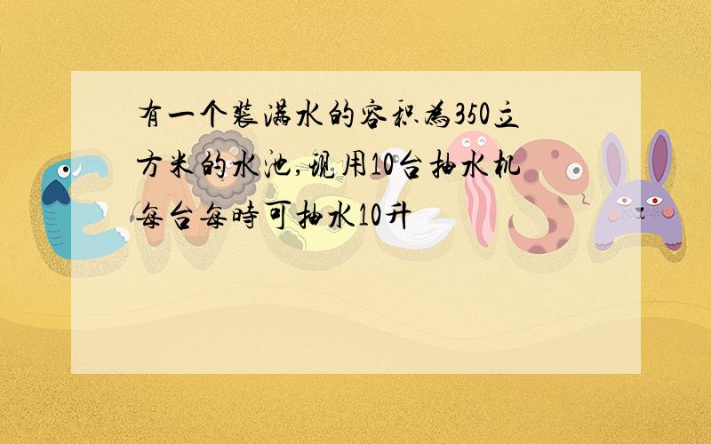 有一个装满水的容积为350立方米的水池,现用10台抽水机每台每时可抽水10升