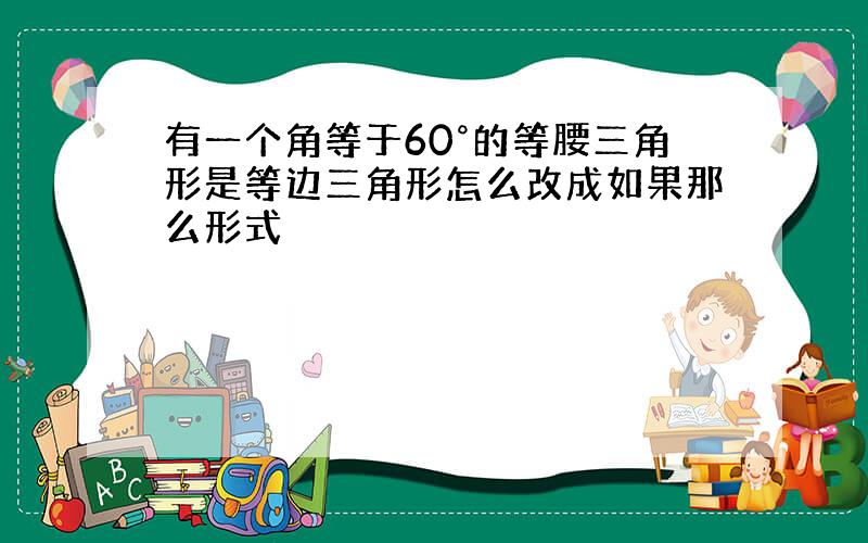 有一个角等于60°的等腰三角形是等边三角形怎么改成如果那么形式