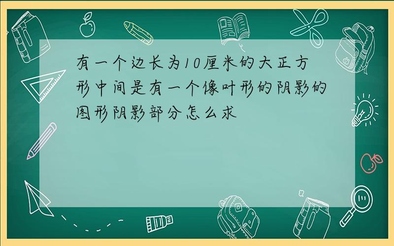 有一个边长为10厘米的大正方形中间是有一个像叶形的阴影的图形阴影部分怎么求