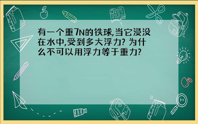 有一个重7N的铁球,当它浸没在水中,受到多大浮力? 为什么不可以用浮力等于重力?