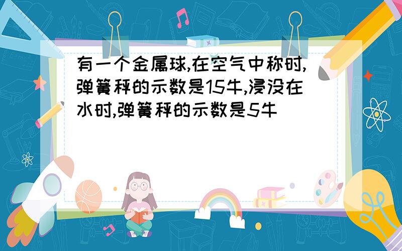 有一个金属球,在空气中称时,弹簧秤的示数是15牛,浸没在水时,弹簧秤的示数是5牛