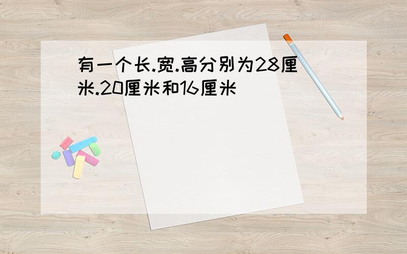 有一个长.宽.高分别为28厘米.20厘米和16厘米