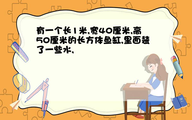 有一个长1米,宽40厘米,高50厘米的长方体鱼缸,里面装了一些水,