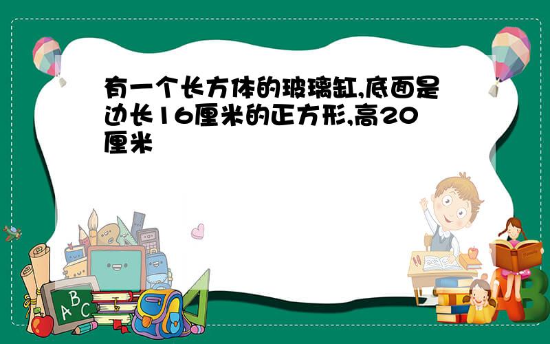 有一个长方体的玻璃缸,底面是边长16厘米的正方形,高20厘米