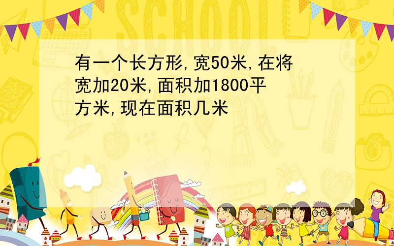 有一个长方形,宽50米,在将宽加20米,面积加1800平方米,现在面积几米