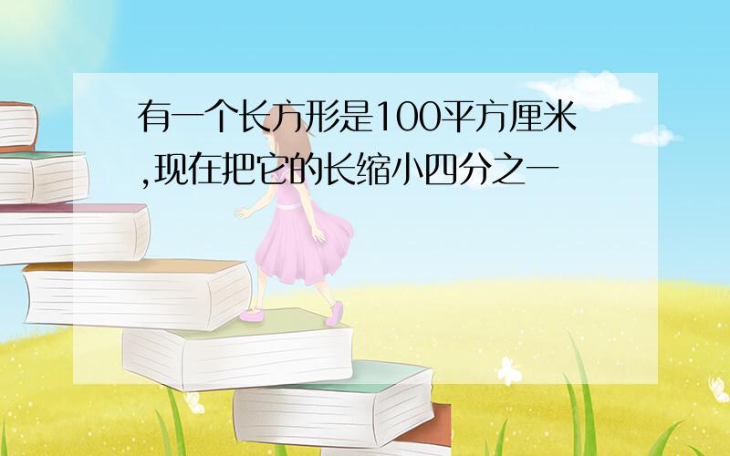 有一个长方形是100平方厘米,现在把它的长缩小四分之一