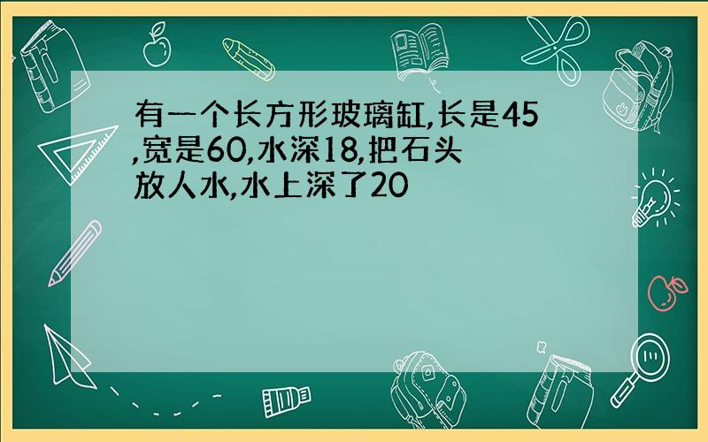 有一个长方形玻璃缸,长是45,宽是60,水深18,把石头放人水,水上深了20