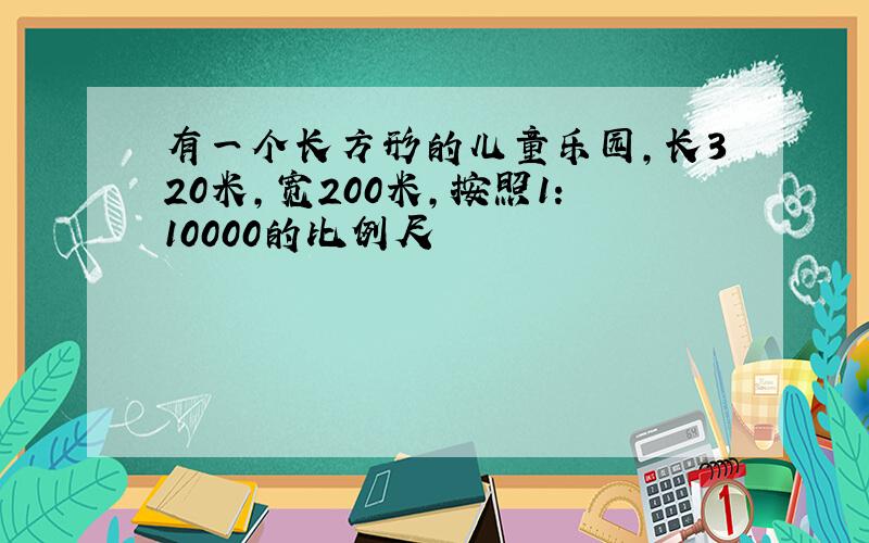 有一个长方形的儿童乐园,长320米,宽200米,按照1:10000的比例尺