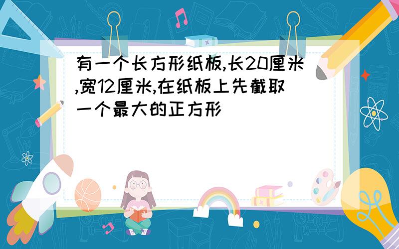 有一个长方形纸板,长20厘米,宽12厘米,在纸板上先截取一个最大的正方形