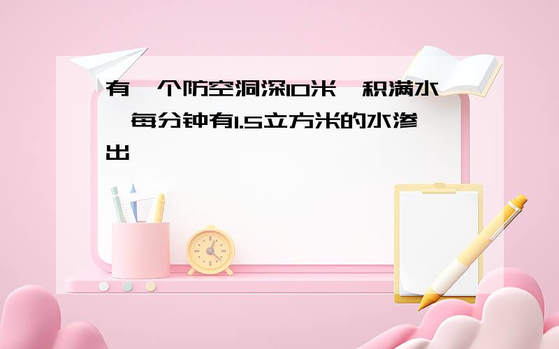 有一个防空洞深10米,积满水,每分钟有1.5立方米的水渗出