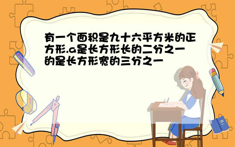 有一个面积是九十六平方米的正方形.a是长方形长的二分之一的是长方形宽的三分之一