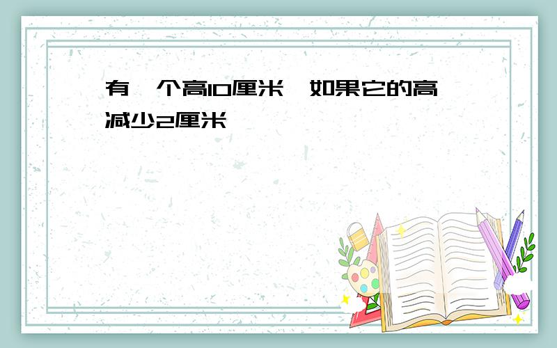 有一个高10厘米,如果它的高减少2厘米