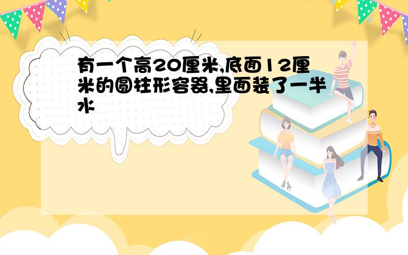 有一个高20厘米,底面12厘米的圆柱形容器,里面装了一半水