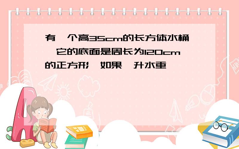 有一个高35cm的长方体水桶,它的底面是周长为120cm的正方形,如果一升水重