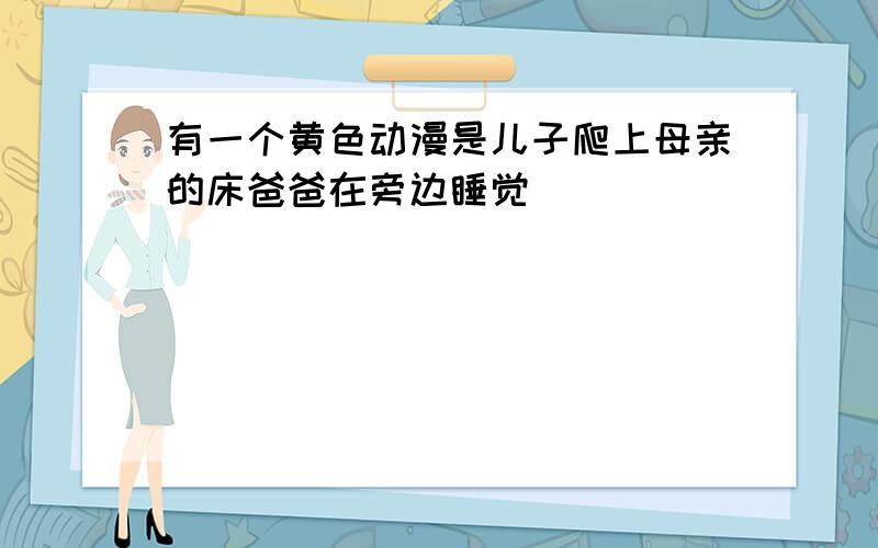 有一个黄色动漫是儿子爬上母亲的床爸爸在旁边睡觉