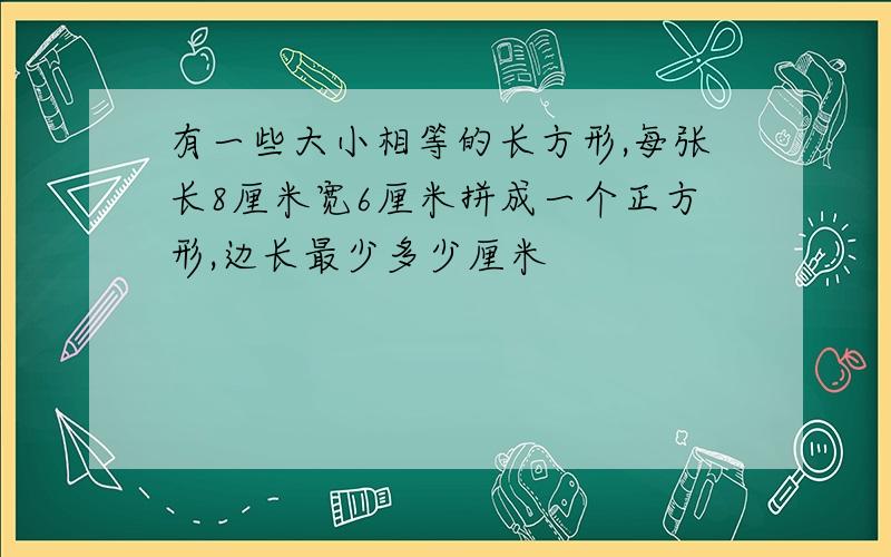 有一些大小相等的长方形,每张长8厘米宽6厘米拼成一个正方形,边长最少多少厘米