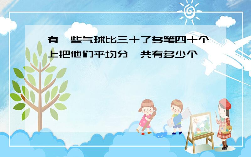 有一些气球比三十了多笔四十个上把他们平均分一共有多少个