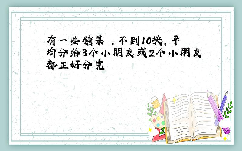 有一些糖果 ,不到10块,平均分给3个小朋友或2个小朋友都正好分完