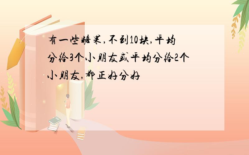 有一些糖果,不到10块,平均分给3个小朋友或平均分给2个小朋友,都正好分好