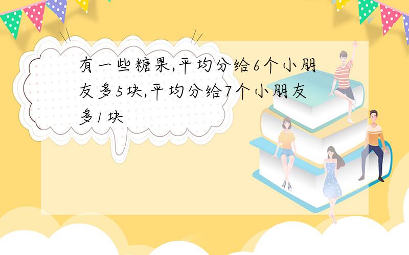 有一些糖果,平均分给6个小朋友多5块,平均分给7个小朋友多1块