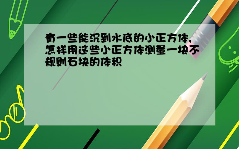 有一些能沉到水底的小正方体,怎样用这些小正方体测量一块不规则石块的体积