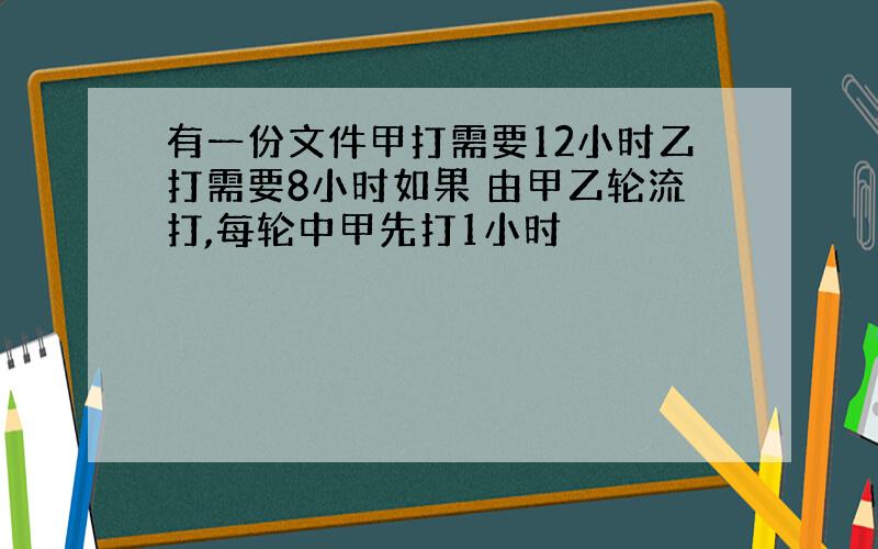 有一份文件甲打需要12小时乙打需要8小时如果 由甲乙轮流打,每轮中甲先打1小时