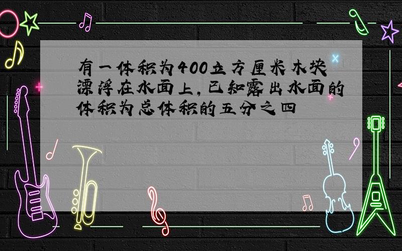 有一体积为400立方厘米木块漂浮在水面上,已知露出水面的体积为总体积的五分之四