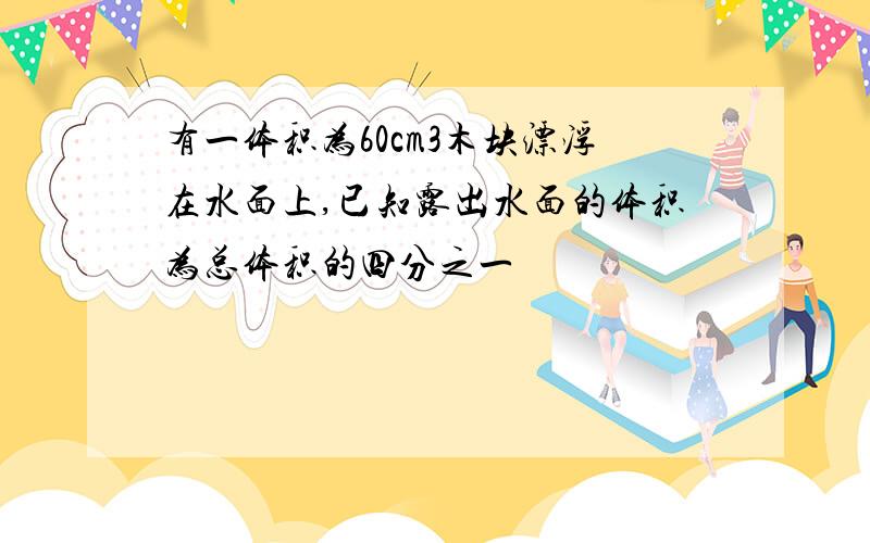 有一体积为60cm3木块漂浮在水面上,已知露出水面的体积为总体积的四分之一