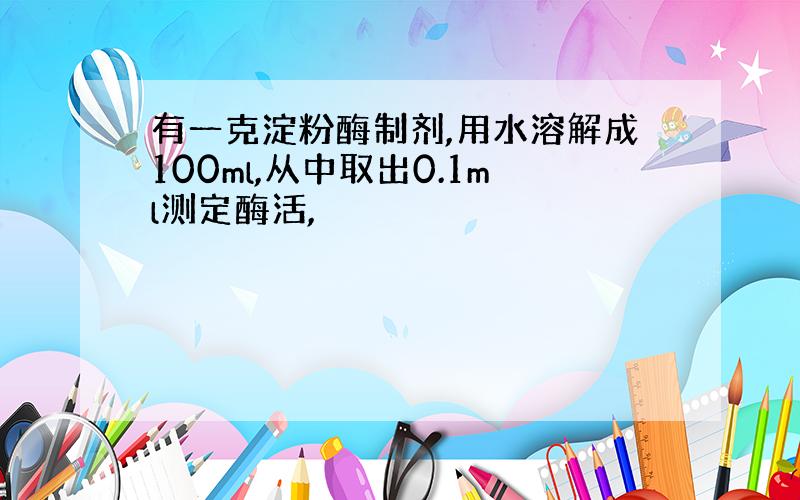 有一克淀粉酶制剂,用水溶解成100ml,从中取出0.1ml测定酶活,