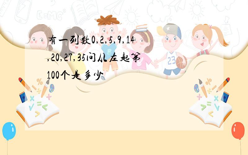 有一列数0,2,5,9,14,20,27,35问从左起第100个是多少