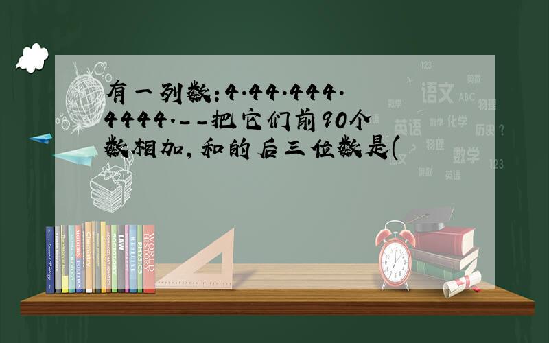 有一列数:4.44.444.4444.--把它们前90个数相加,和的后三位数是(