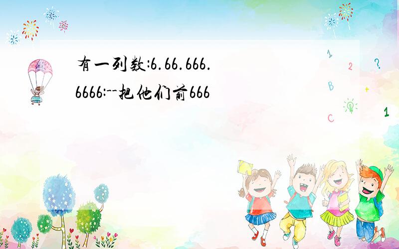 有一列数:6.66.666.6666:--把他们前666