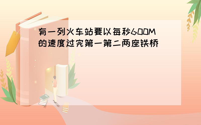 有一列火车站要以每秒600M的速度过完第一第二两座铁桥