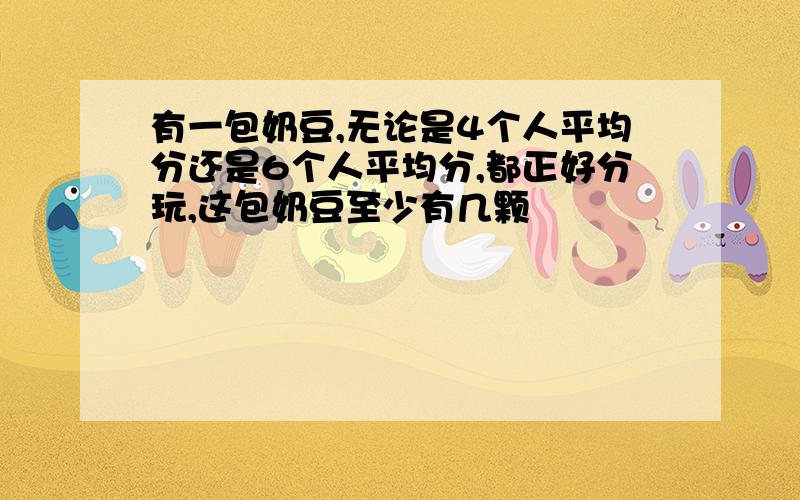 有一包奶豆,无论是4个人平均分还是6个人平均分,都正好分玩,这包奶豆至少有几颗