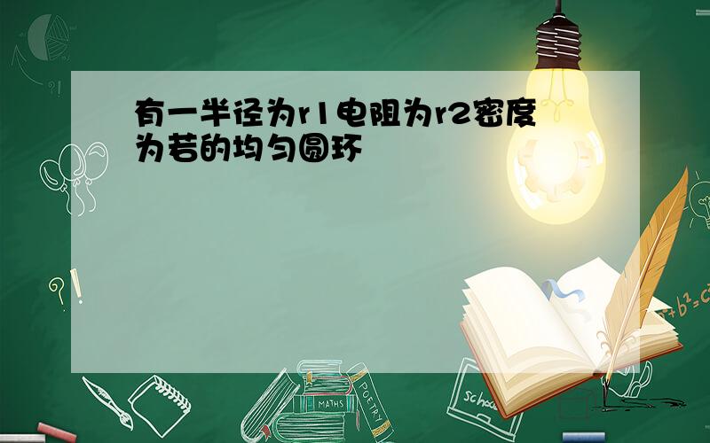 有一半径为r1电阻为r2密度为若的均匀圆环