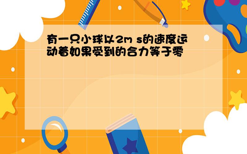 有一只小球以2m s的速度运动着如果受到的合力等于零