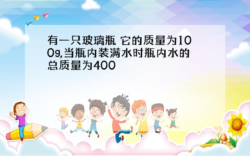 有一只玻璃瓶 它的质量为100g,当瓶内装满水时瓶内水的总质量为400