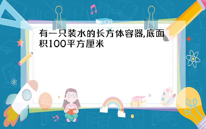 有一只装水的长方体容器,底面积100平方厘米