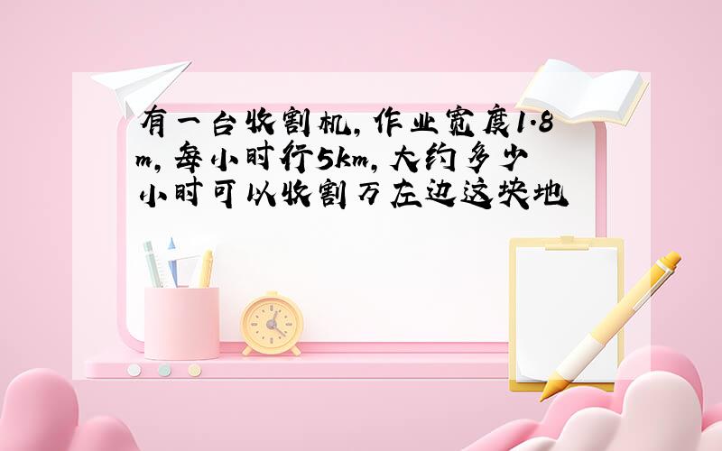 有一台收割机,作业宽度1.8m,每小时行5km,大约多少小时可以收割万左边这块地