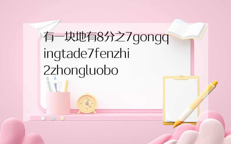 有一块地有8分之7gongqingtade7fenzhi2zhongluobo