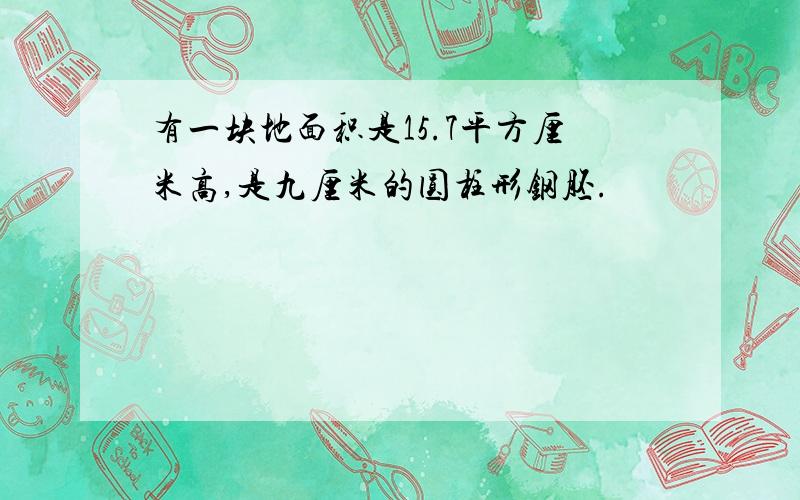 有一块地面积是15.7平方厘米高,是九厘米的圆柱形钢胚.