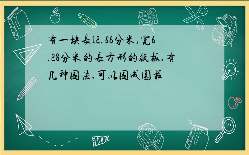 有一块长12.56分米,宽6.28分米的长方形的纸板,有几种围法,可以围成圆柱