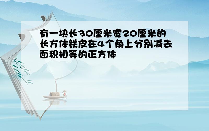 有一块长30厘米宽20厘米的长方体铁皮在4个角上分别减去面积相等的正方体