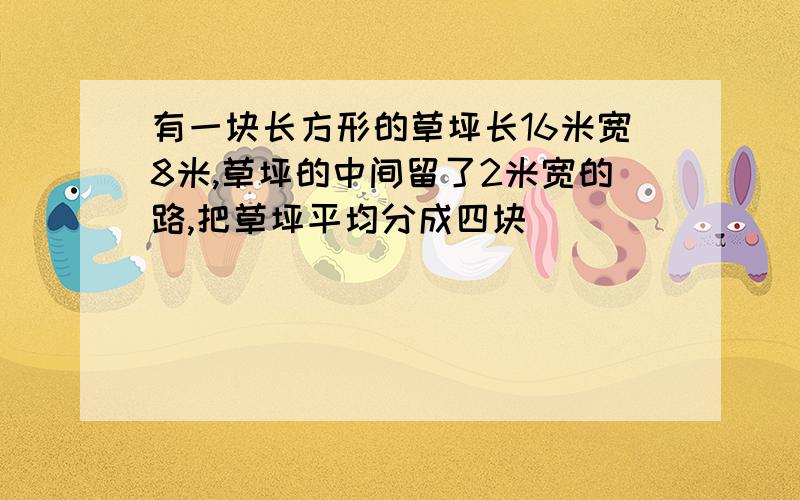 有一块长方形的草坪长16米宽8米,草坪的中间留了2米宽的路,把草坪平均分成四块