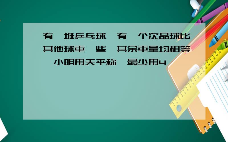 有一堆乒乓球,有一个次品球比其他球重一些,其余重量均相等,小明用天平称,最少用4